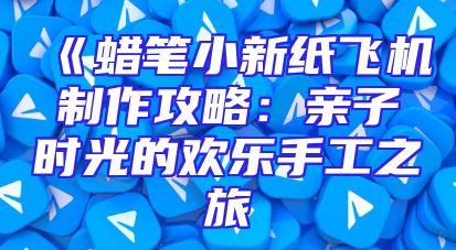 《蜡笔小新纸飞机制作攻略：亲子时光的欢乐手工之旅